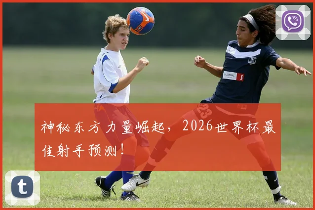 神秘东方力量崛起,2026世界杯最佳射手预测!