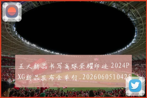 五大新品书写高球荣耀印迹 2024PXG新品发布会举行_20260605104258