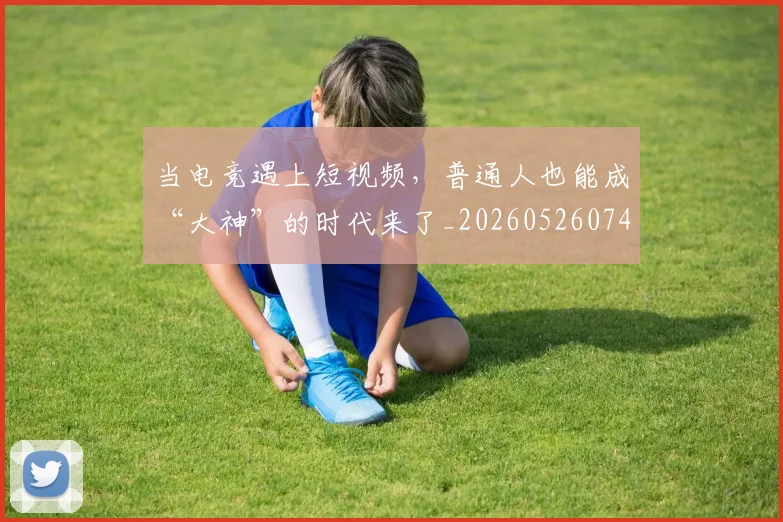 当电竞遇上短视频,普通人也能成“大神”的时代来了_20260526074416