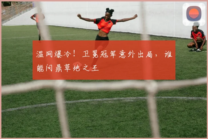 温网爆冷!卫冕冠军意外出局,谁能问鼎草地之王