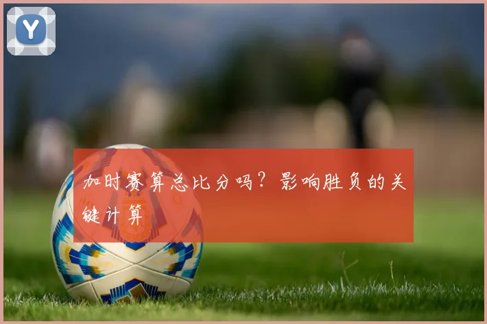 加时赛算总比分吗?影响胜负的关键计算