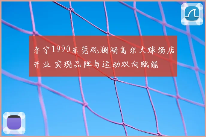 李宁1990东莞观澜湖高尔夫球场店开业 实现品牌与运动双向赋能
