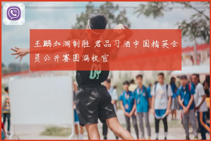 王鹏加洞制胜 君品习酒中国精英会员公开赛圆满收官