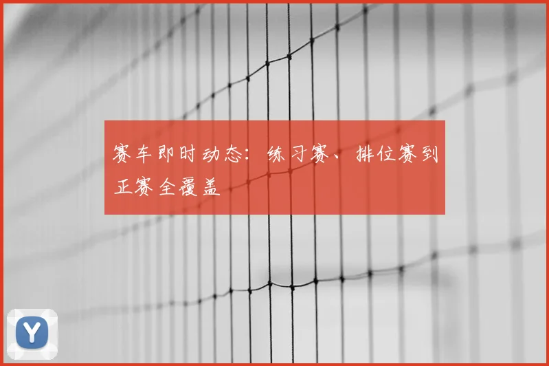 赛车即时动态:练习赛、排位赛到正赛全覆盖