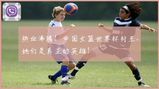 热血沸腾!中国女篮世界杯封王,她们是真正的英雄!