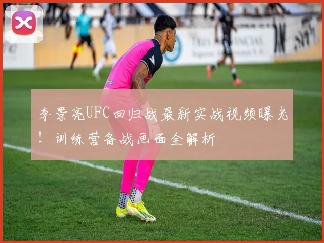 李景亮UFC回归战最新实战视频曝光！训练营备战画面全解析