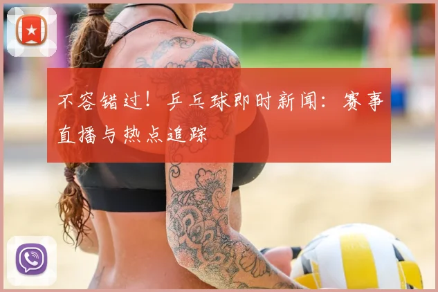 不容错过！乒乓球即时新闻：赛事直播与热点追踪