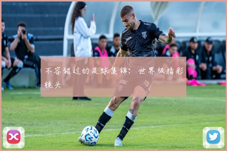 不容错过的足球集锦:世界级精彩镜头
