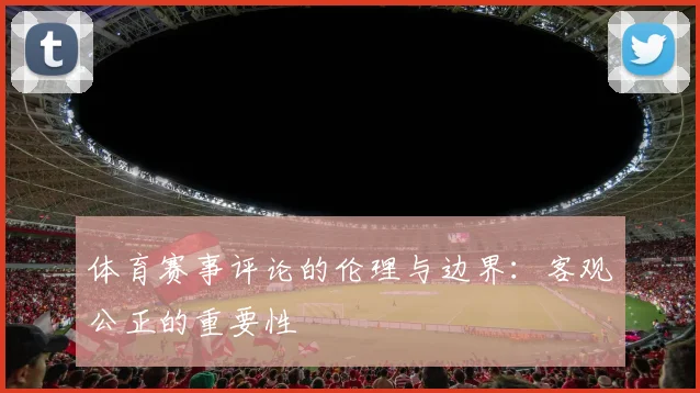 体育赛事评论的伦理与边界：客观公正的重要性